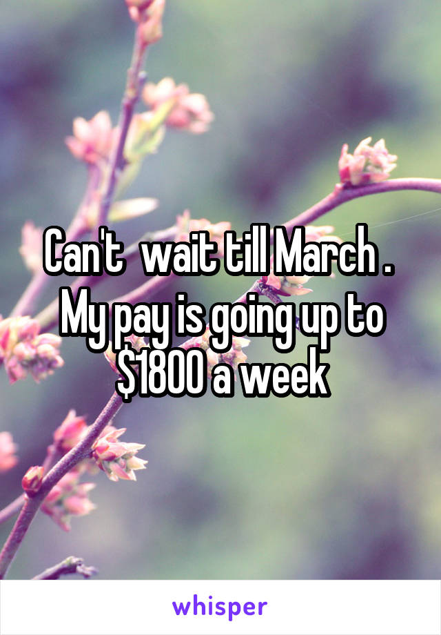 Can't  wait till March .  My pay is going up to $1800 a week