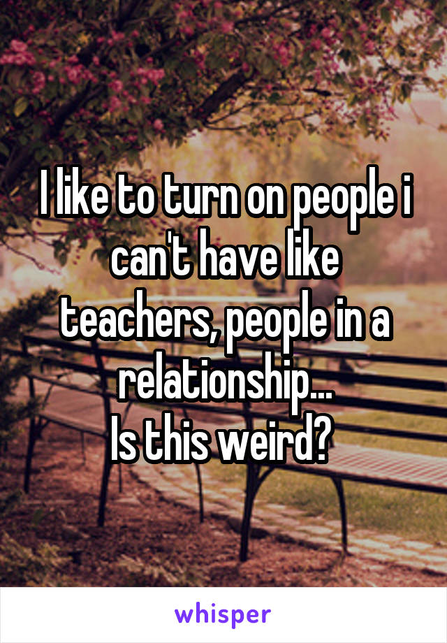 I like to turn on people i can't have like teachers, people in a relationship...
Is this weird? 