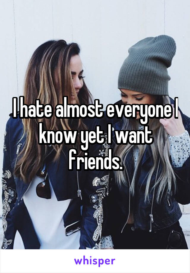 I hate almost everyone I know yet I want friends.