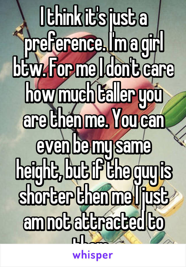 I think it's just a preference. I'm a girl btw. For me I don't care how much taller you are then me. You can even be my same height, but if the guy is shorter then me I just am not attracted to them..