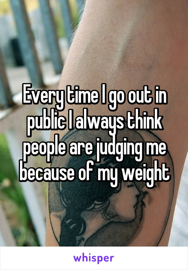 Every time I go out in public I always think people are judging me because of my weight