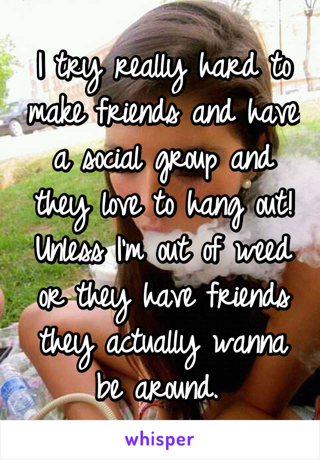I try really hard to make friends and have a social group and they love to hang out! Unless I'm out of weed or they have friends they actually wanna be around. 
