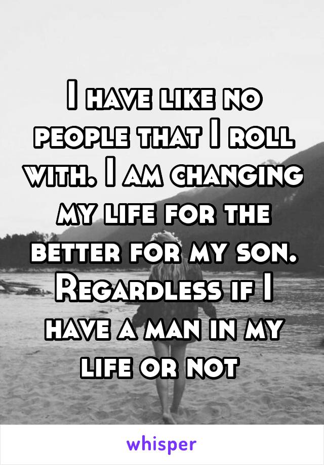I have like no people that I roll with. I am changing my life for the better for my son. Regardless if I have a man in my life or not 
