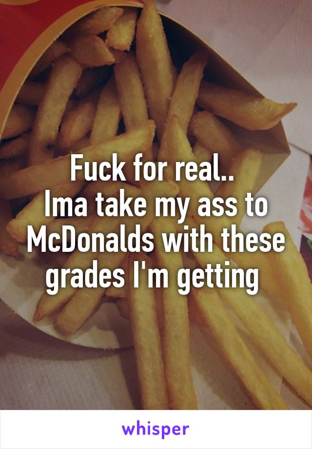 Fuck for real.. 
Ima take my ass to McDonalds with these grades I'm getting 