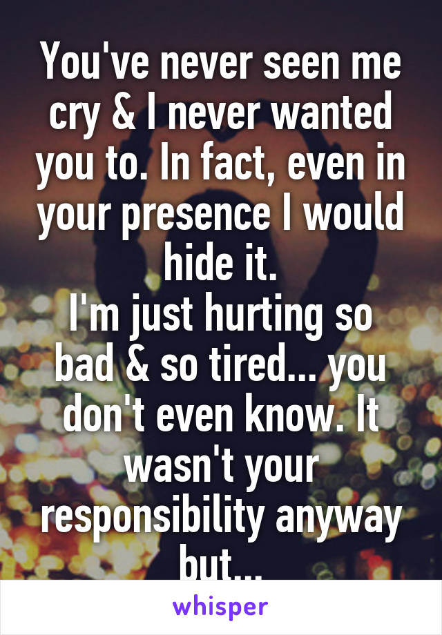 You've never seen me cry & I never wanted you to. In fact, even in your presence I would hide it.
I'm just hurting so bad & so tired... you don't even know. It wasn't your responsibility anyway but...