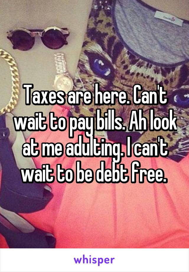 Taxes are here. Can't wait to pay bills. Ah look at me adulting. I can't wait to be debt free. 