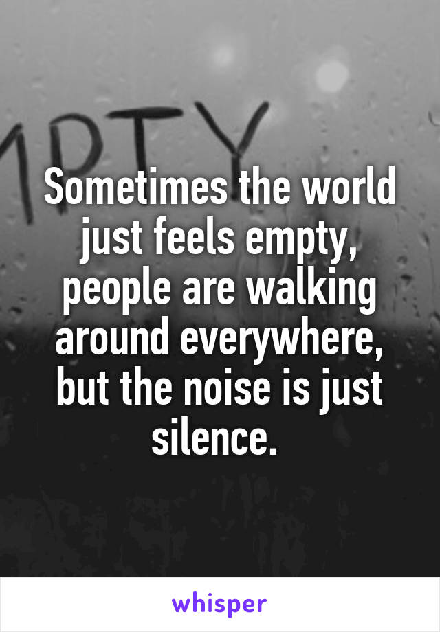 Sometimes the world just feels empty, people are walking around everywhere, but the noise is just silence. 