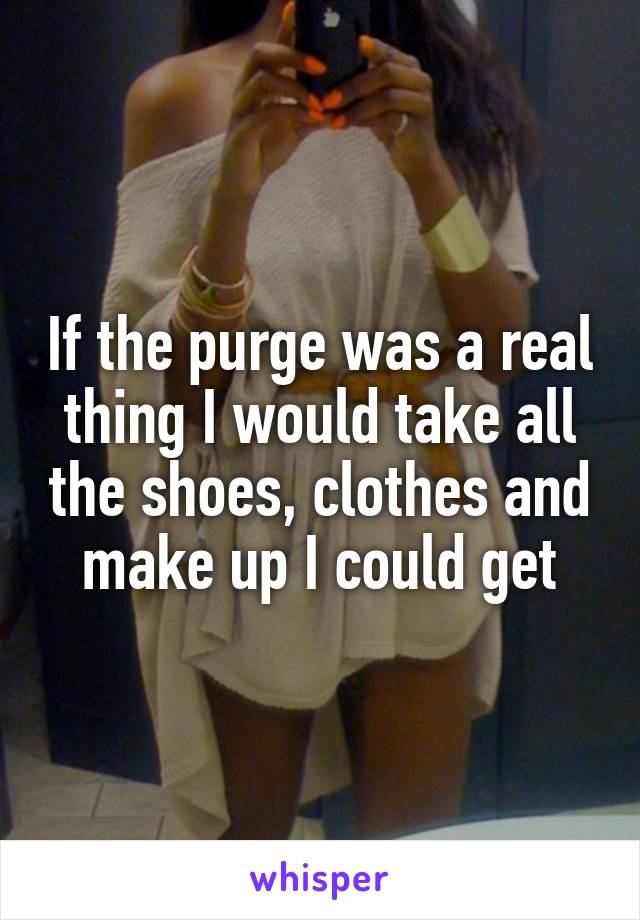If the purge was a real thing I would take all the shoes, clothes and make up I could get