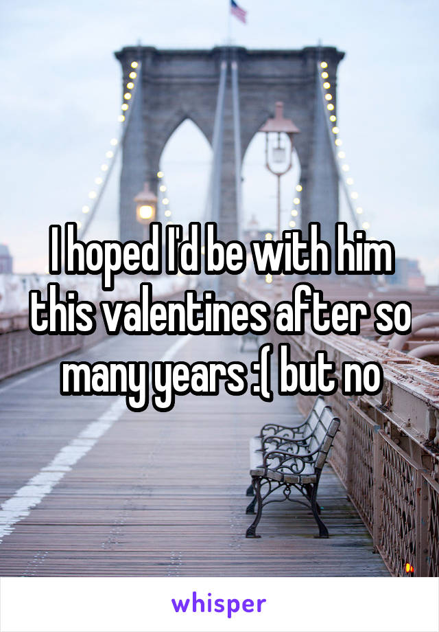 I hoped I'd be with him this valentines after so many years :( but no