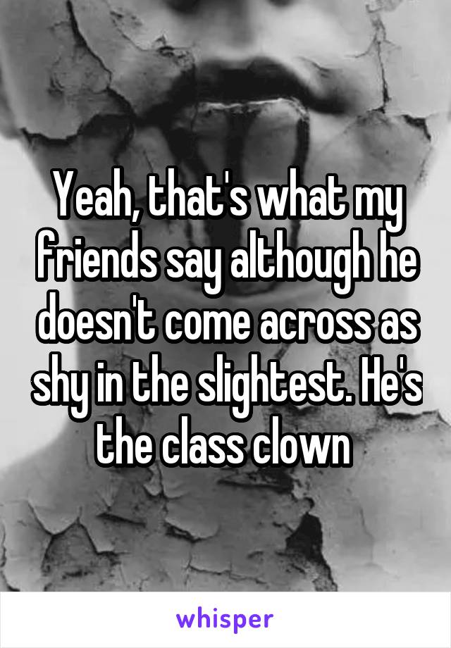 Yeah, that's what my friends say although he doesn't come across as shy in the slightest. He's the class clown 
