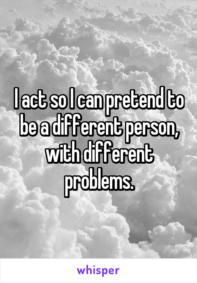 I act so I can pretend to be a different person, with different problems.