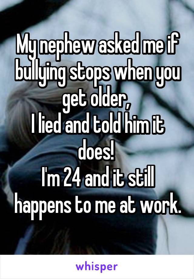 My nephew asked me if bullying stops when you get older, 
I lied and told him it does! 
I'm 24 and it still happens to me at work. 