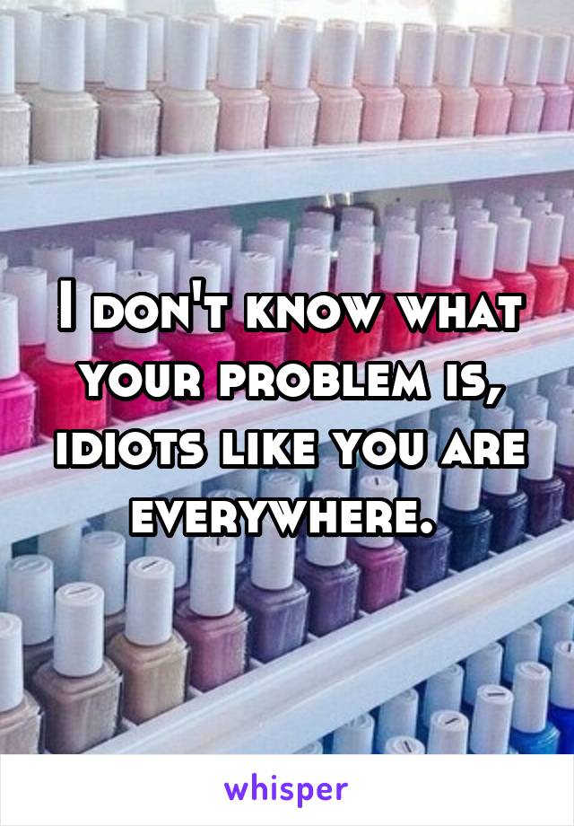 I don't know what your problem is, idiots like you are everywhere. 