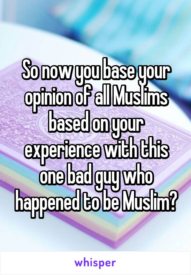 So now you base your opinion of all Muslims based on your experience with this one bad guy who happened to be Muslim?
