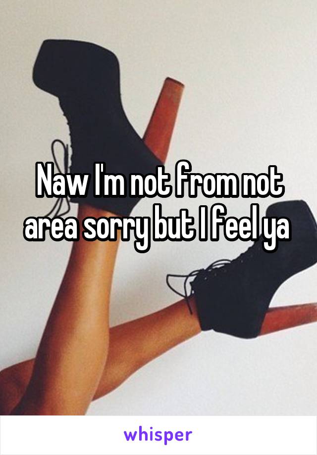 Naw I'm not from not area sorry but I feel ya 
