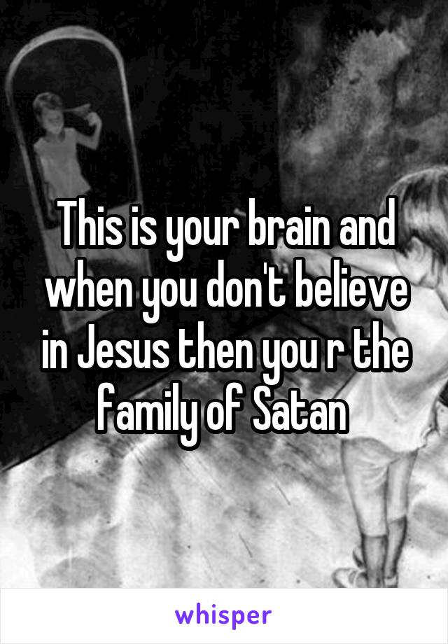 This is your brain and when you don't believe in Jesus then you r the family of Satan 