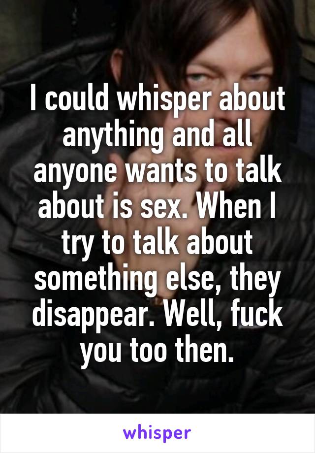 I could whisper about anything and all anyone wants to talk about is sex. When I try to talk about something else, they disappear. Well, fuck you too then.