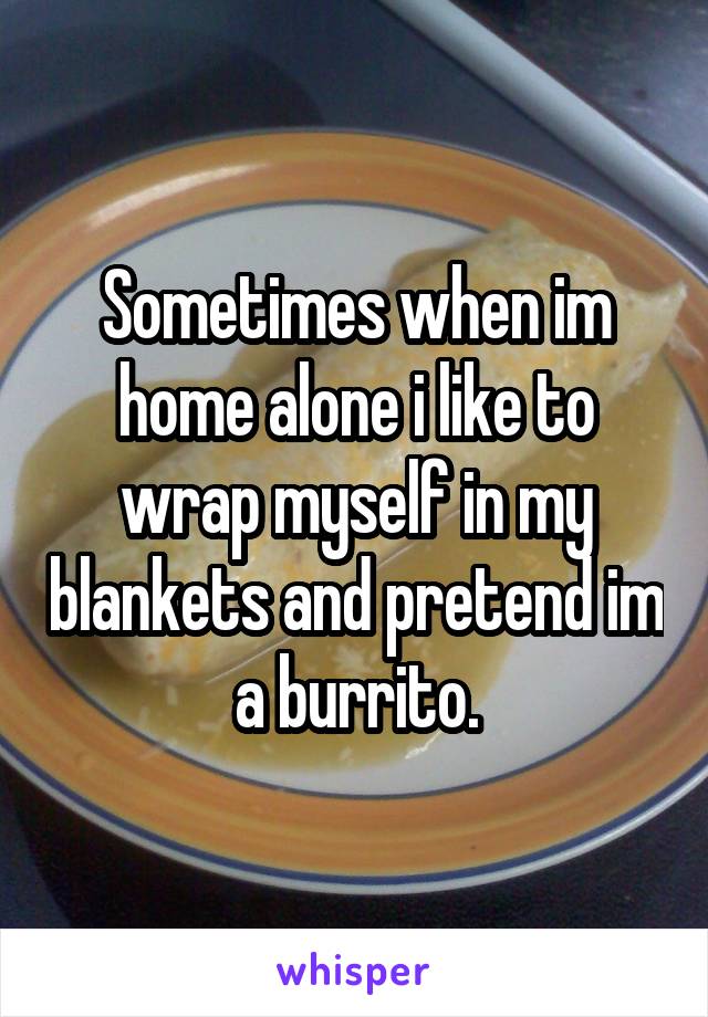 Sometimes when im home alone i like to wrap myself in my blankets and pretend im a burrito.