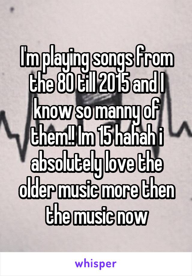 I'm playing songs from the 80 till 2015 and I know so manny of them!! Im 15 hahah i absolutely love the older music more then the music now