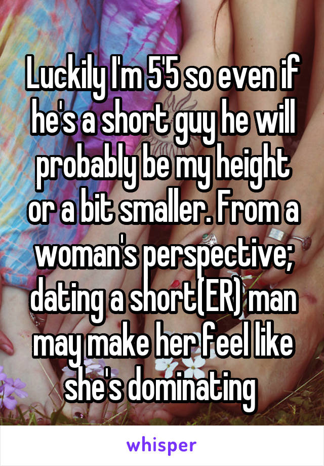 Luckily I'm 5'5 so even if he's a short guy he will probably be my height or a bit smaller. From a woman's perspective; dating a short(ER) man may make her feel like she's dominating 