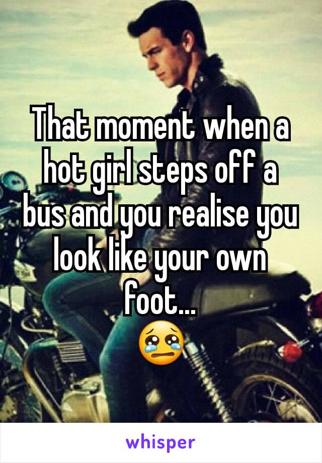 That moment when a hot girl steps off a bus and you realise you look like your own foot...
ðŸ˜¢