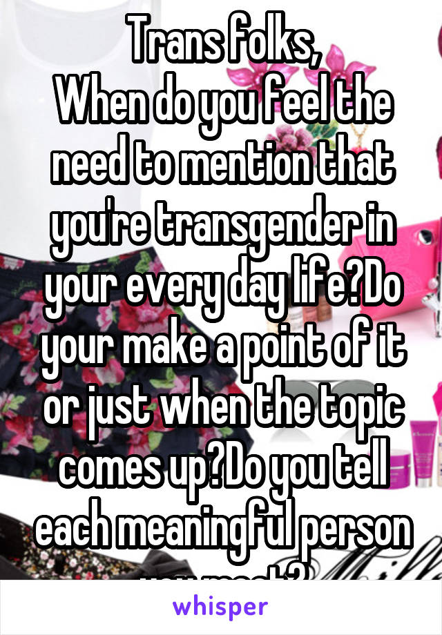 Trans folks,
When do you feel the need to mention that you're transgender in your every day life?Do your make a point of it or just when the topic comes up?Do you tell each meaningful person you meet?