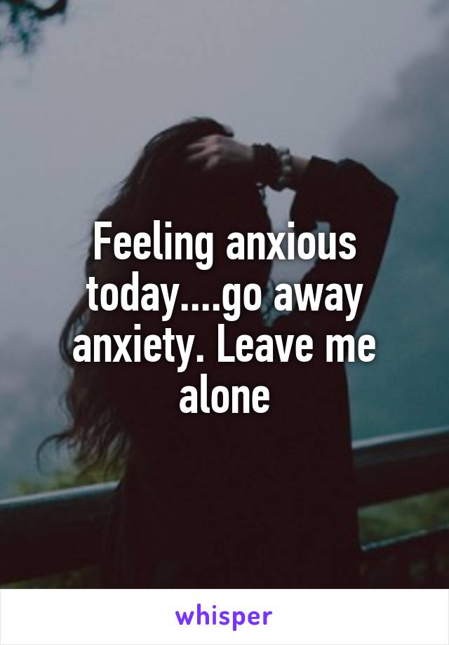 Feeling anxious today....go away anxiety. Leave me alone
