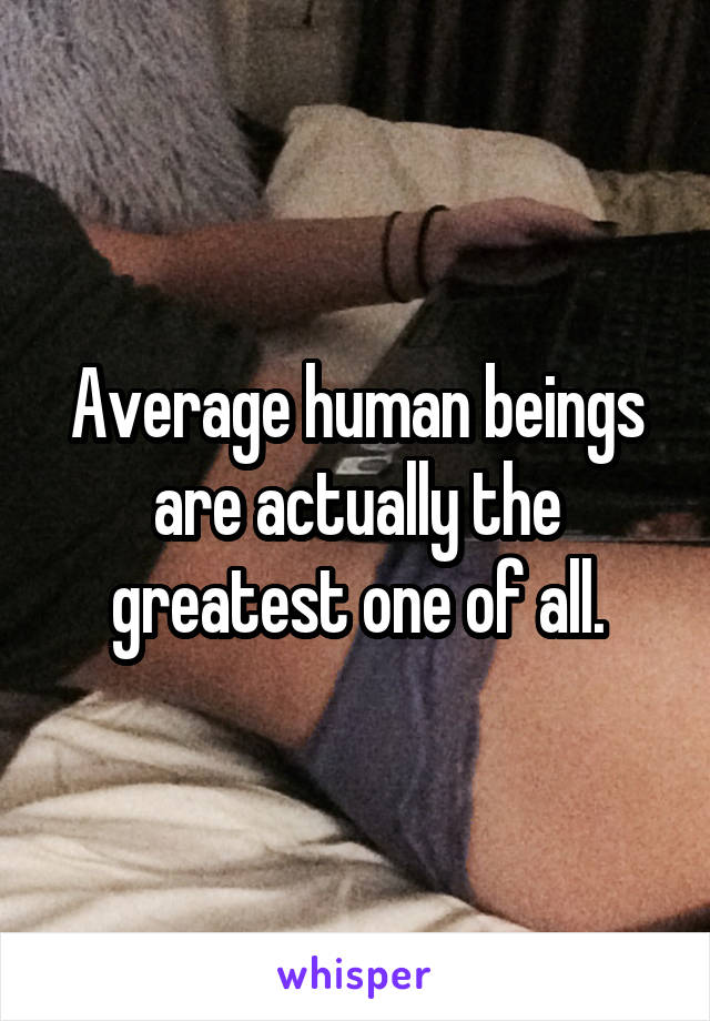 Average human beings are actually the greatest one of all.