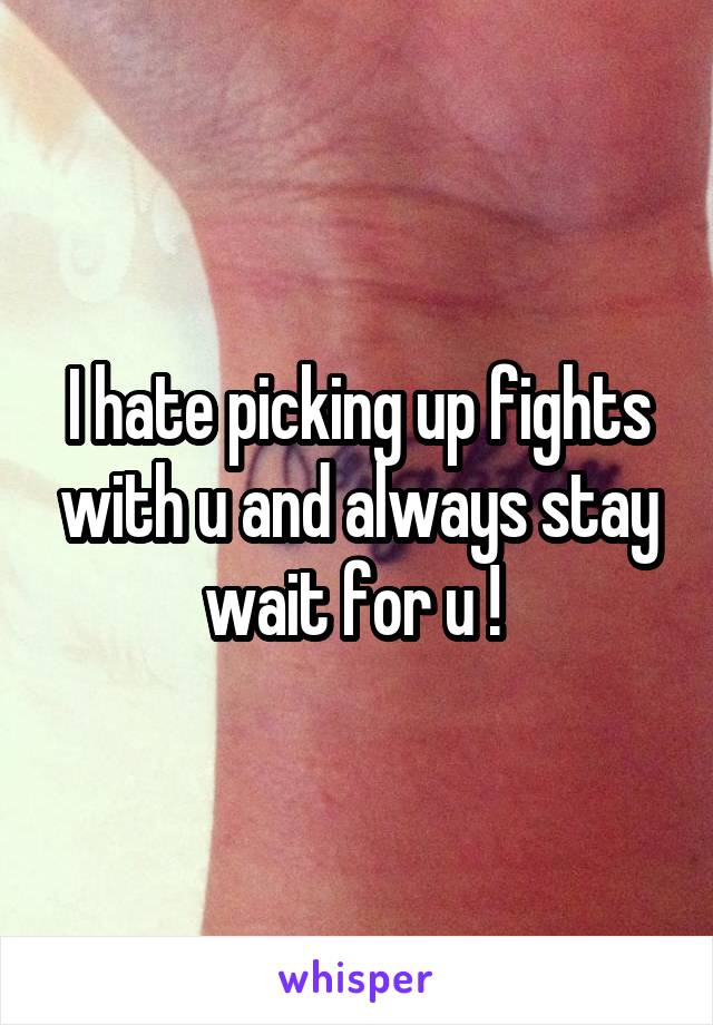 I hate picking up fights with u and always stay wait for u ! 