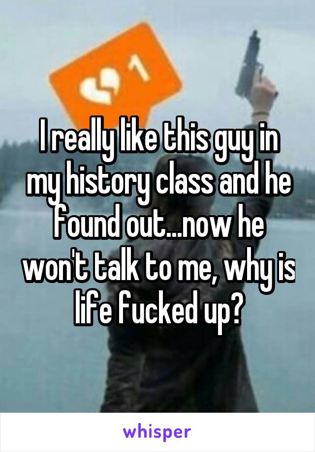 I really like this guy in my history class and he found out...now he won't talk to me, why is life fucked up?