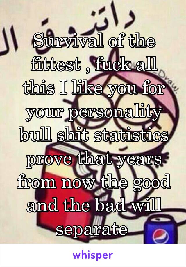 Survival of the fittest , fuck all this I like you for your personality bull shit statistics prove that years from now the good and the bad will separate 