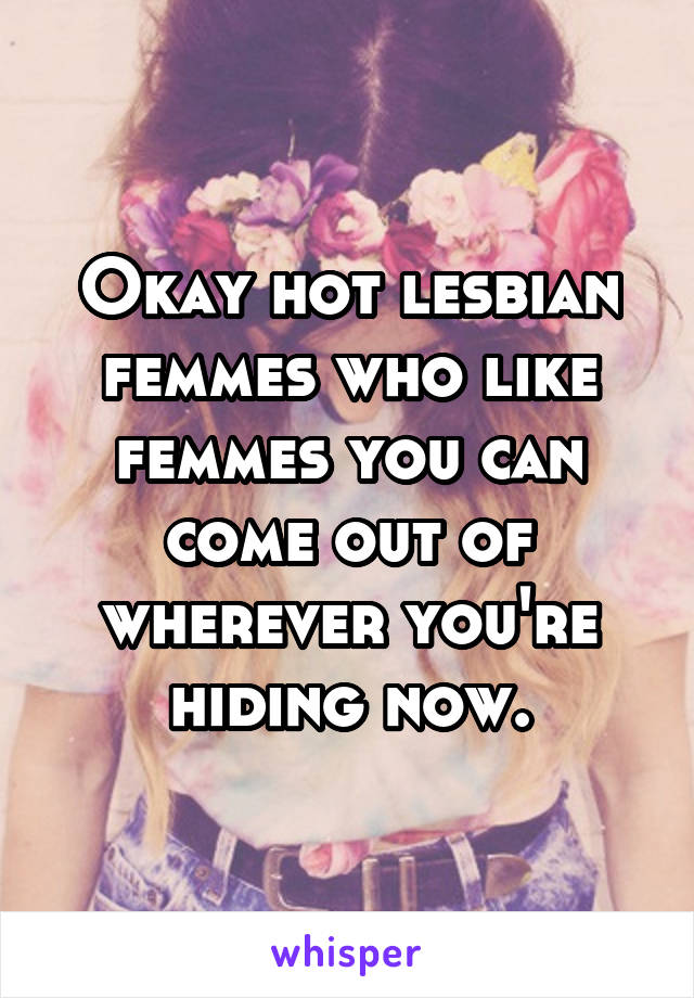 Okay hot lesbian femmes who like femmes you can come out of wherever you're hiding now.