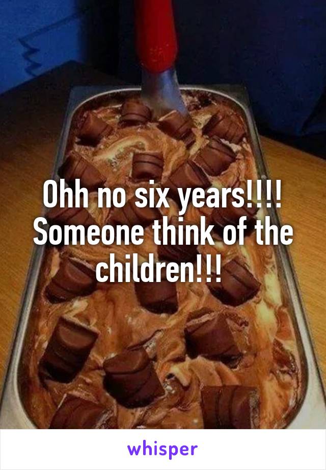 Ohh no six years!!!! Someone think of the children!!! 