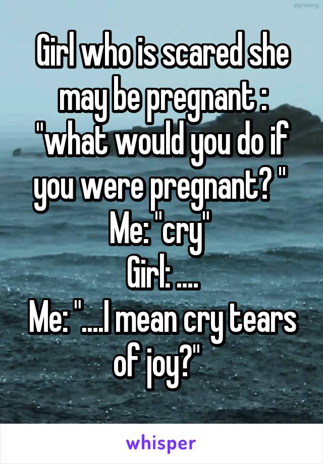Girl who is scared she may be pregnant : "what would you do if you were pregnant? " 
Me: "cry" 
Girl: ....
Me: "....I mean cry tears of joy?"  
