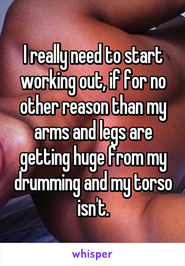 I really need to start working out, if for no other reason than my arms and legs are getting huge from my drumming and my torso isn't.