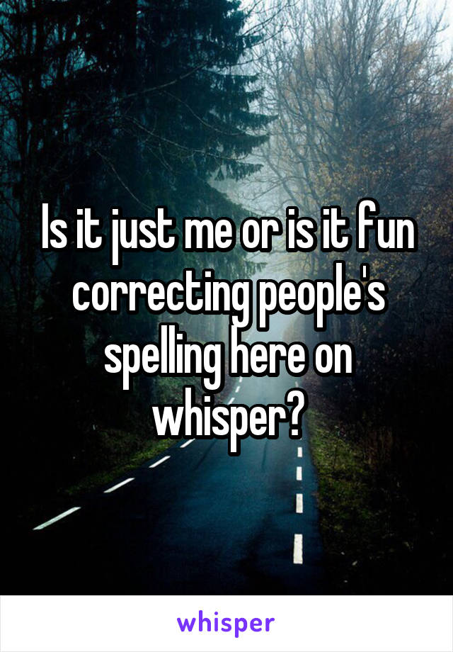 Is it just me or is it fun correcting people's spelling here on whisper?
