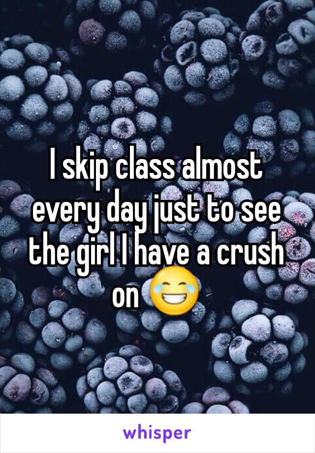 I skip class almost every day just to see the girl I have a crush on 😂