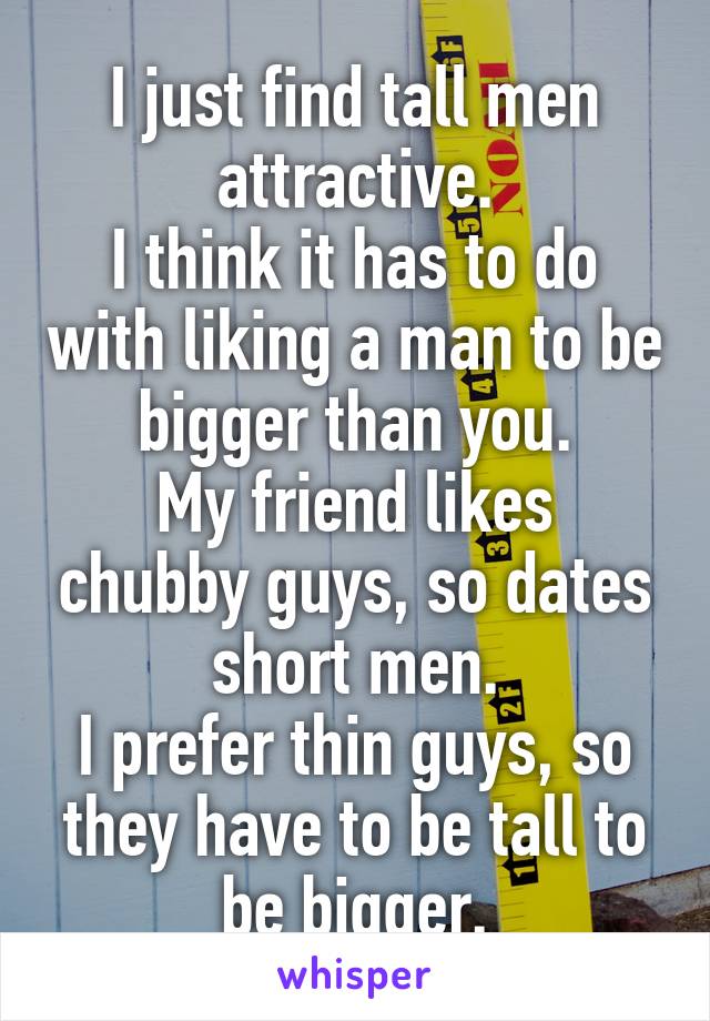 I just find tall men attractive.
I think it has to do with liking a man to be bigger than you.
My friend likes chubby guys, so dates short men.
I prefer thin guys, so they have to be tall to be bigger.