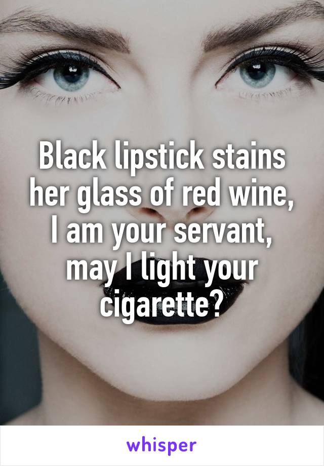 Black lipstick stains her glass of red wine,
I am your servant, may I light your cigarette?