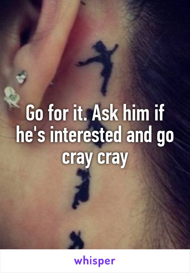 Go for it. Ask him if he's interested and go cray cray