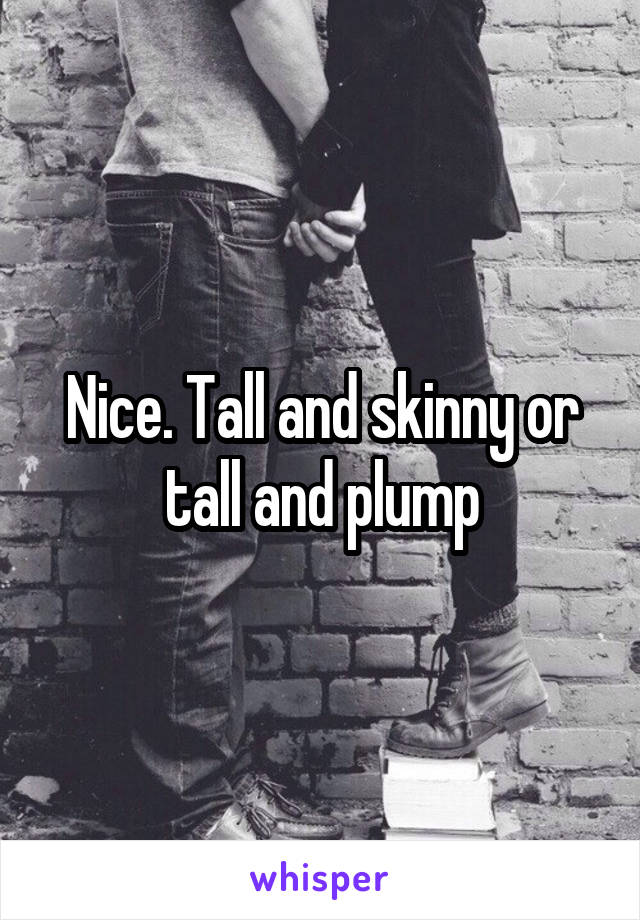 Nice. Tall and skinny or tall and plump
