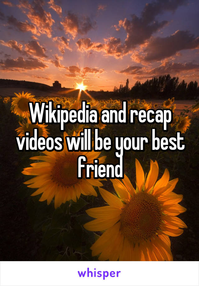 Wikipedia and recap videos will be your best friend