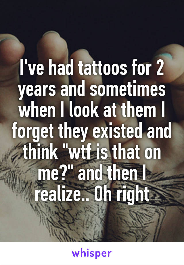 I've had tattoos for 2 years and sometimes when I look at them I forget they existed and think "wtf is that on me?" and then I realize.. Oh right