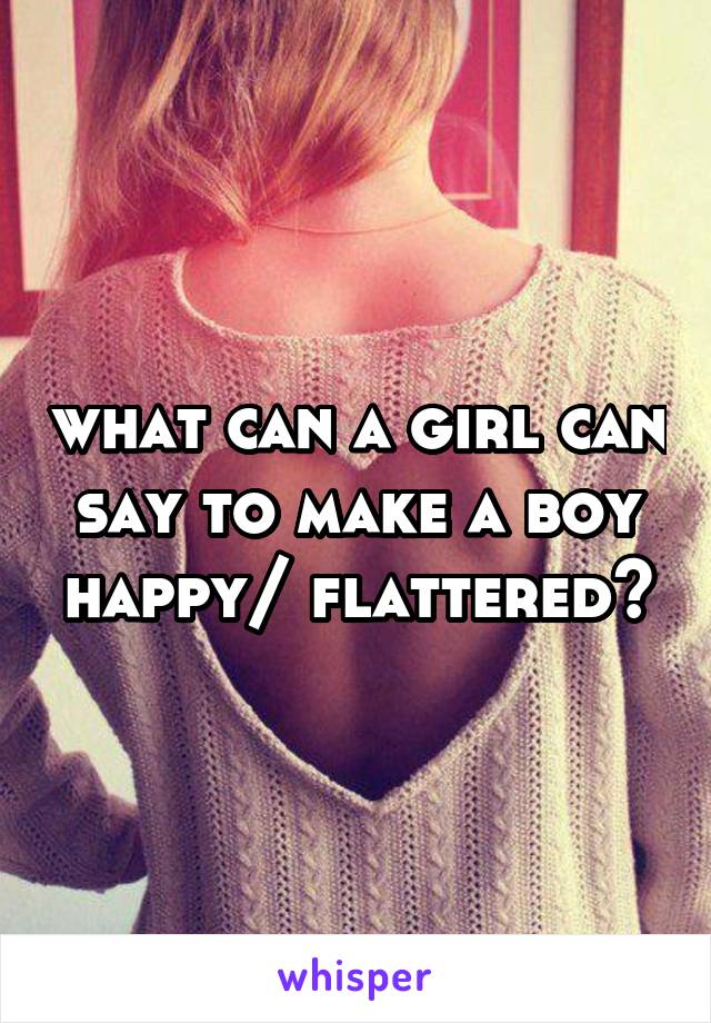 what can a girl can say to make a boy happy/ flattered?
