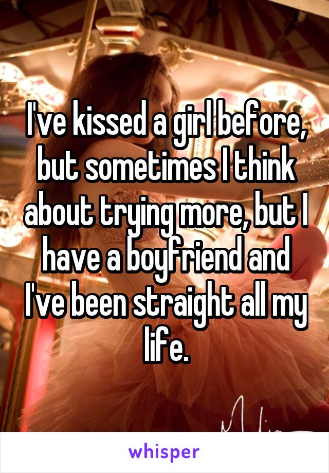 I've kissed a girl before, but sometimes I think about trying more, but I have a boyfriend and I've been straight all my life.