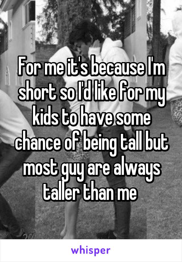 For me it's because I'm short so I'd like for my kids to have some chance of being tall but most guy are always taller than me 