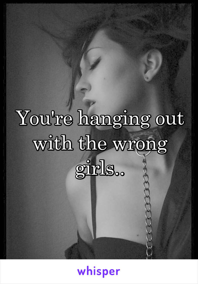 You're hanging out with the wrong girls..