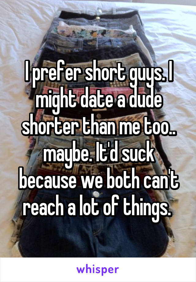 I prefer short guys. I might date a dude shorter than me too.. maybe. It'd suck because we both can't reach a lot of things. 