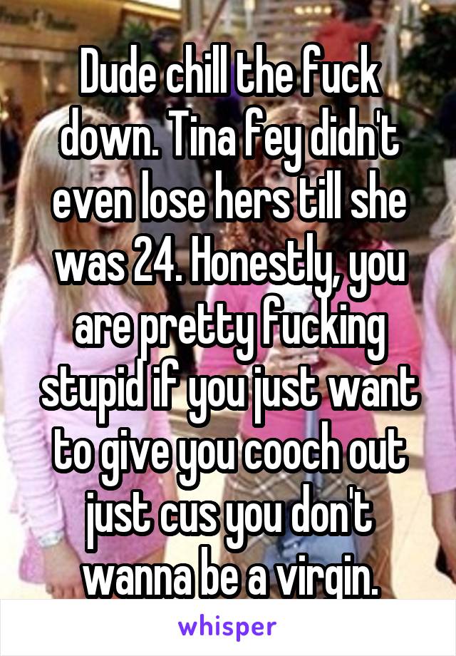 Dude chill the fuck down. Tina fey didn't even lose hers till she was 24. Honestly, you are pretty fucking stupid if you just want to give you cooch out just cus you don't wanna be a virgin.