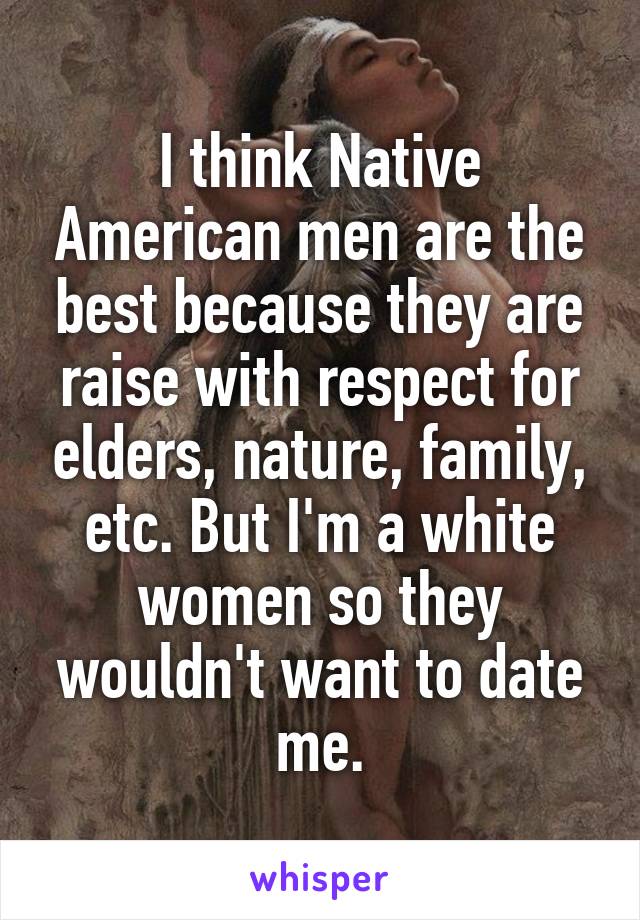 I think Native American men are the best because they are raise with respect for elders, nature, family, etc. But I'm a white women so they wouldn't want to date me.